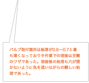 バルブ取付箇所は板厚が0.6～0.7と最も薄くなっており手作業での溶接は至難のワザであった。溶接後の処理も穴が開かないように気を遣いながらの難しい処理であった。